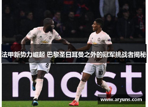 法甲新势力崛起 巴黎圣日耳曼之外的冠军挑战者揭秘