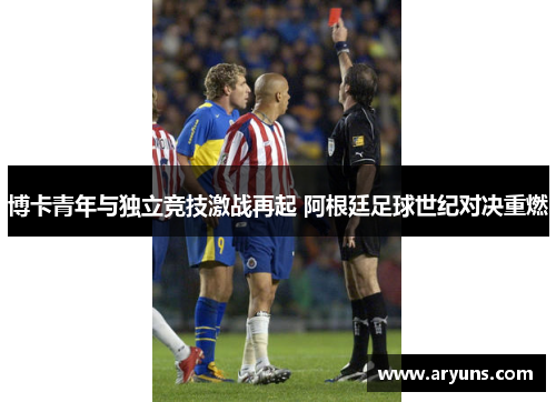 博卡青年与独立竞技激战再起 阿根廷足球世纪对决重燃