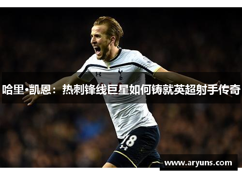 哈里·凯恩：热刺锋线巨星如何铸就英超射手传奇