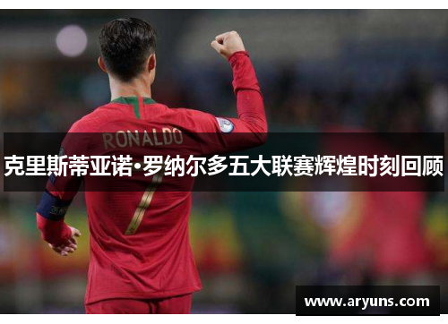 克里斯蒂亚诺·罗纳尔多五大联赛辉煌时刻回顾
